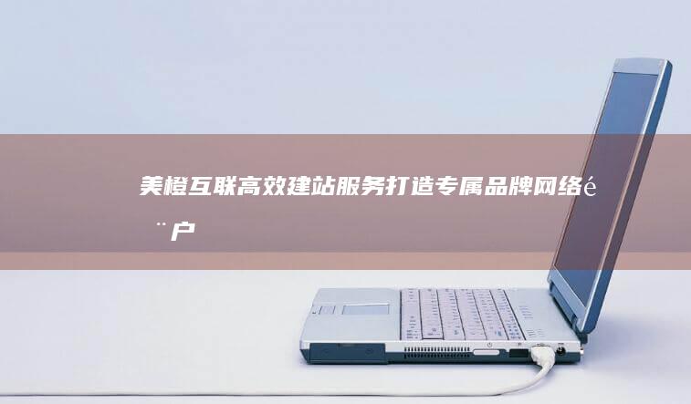 美橙互联高效建站服务：打造专属品牌网络门户