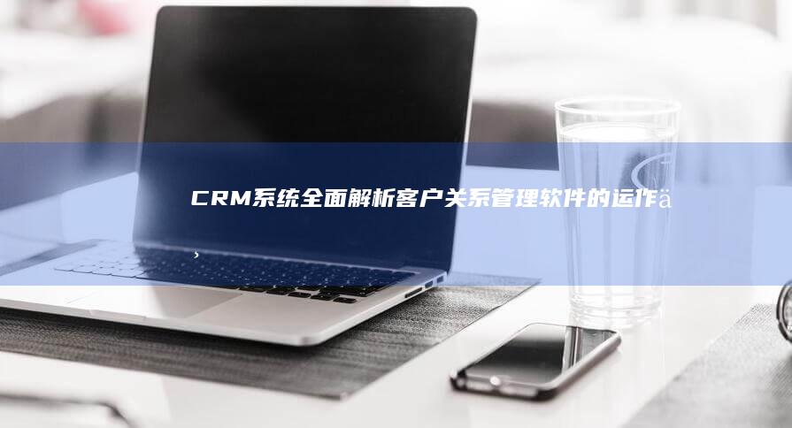 CRM系统：全面解析客户关系管理软件的运作与功能