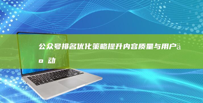 公众号排名优化策略：提升内容质量与用户互动